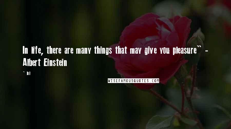 Lol Quotes: In life, there are many things that may give you pleasure" - Albert Einstein