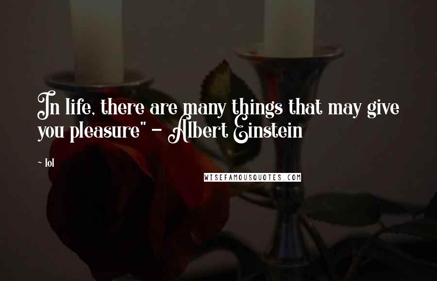 Lol Quotes: In life, there are many things that may give you pleasure" - Albert Einstein