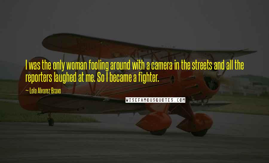 Lola Alvarez Bravo Quotes: I was the only woman fooling around with a camera in the streets and all the reporters laughed at me. So I became a fighter.