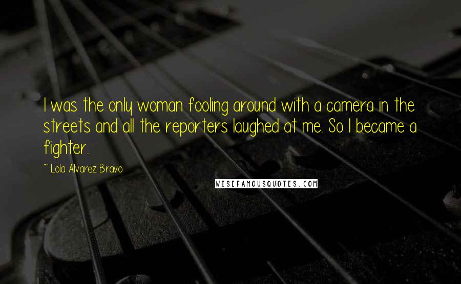 Lola Alvarez Bravo Quotes: I was the only woman fooling around with a camera in the streets and all the reporters laughed at me. So I became a fighter.
