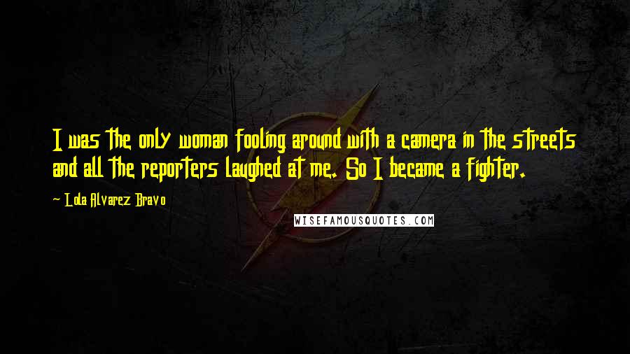 Lola Alvarez Bravo Quotes: I was the only woman fooling around with a camera in the streets and all the reporters laughed at me. So I became a fighter.