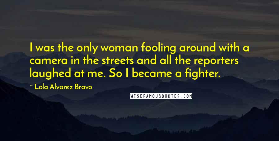 Lola Alvarez Bravo Quotes: I was the only woman fooling around with a camera in the streets and all the reporters laughed at me. So I became a fighter.