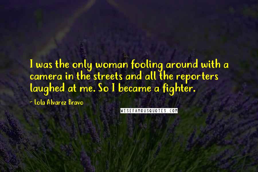 Lola Alvarez Bravo Quotes: I was the only woman fooling around with a camera in the streets and all the reporters laughed at me. So I became a fighter.