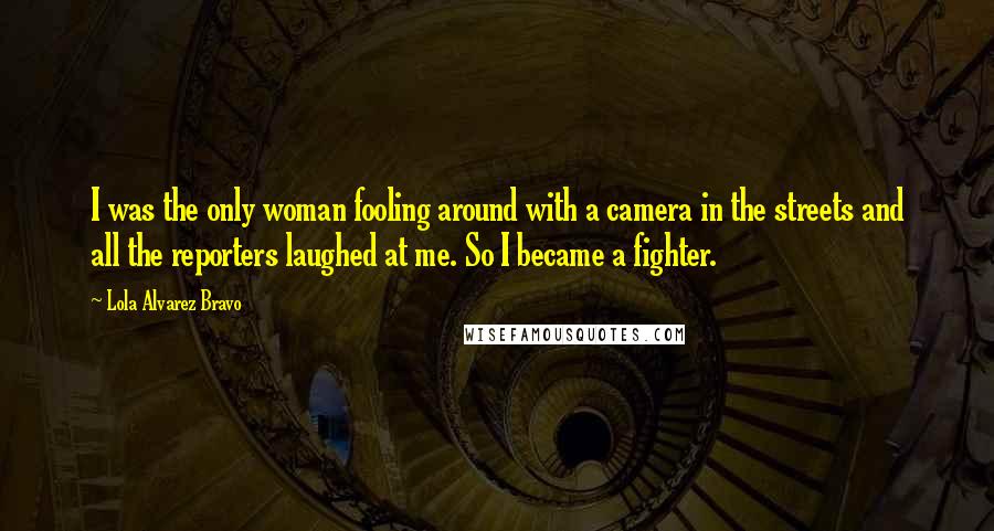 Lola Alvarez Bravo Quotes: I was the only woman fooling around with a camera in the streets and all the reporters laughed at me. So I became a fighter.
