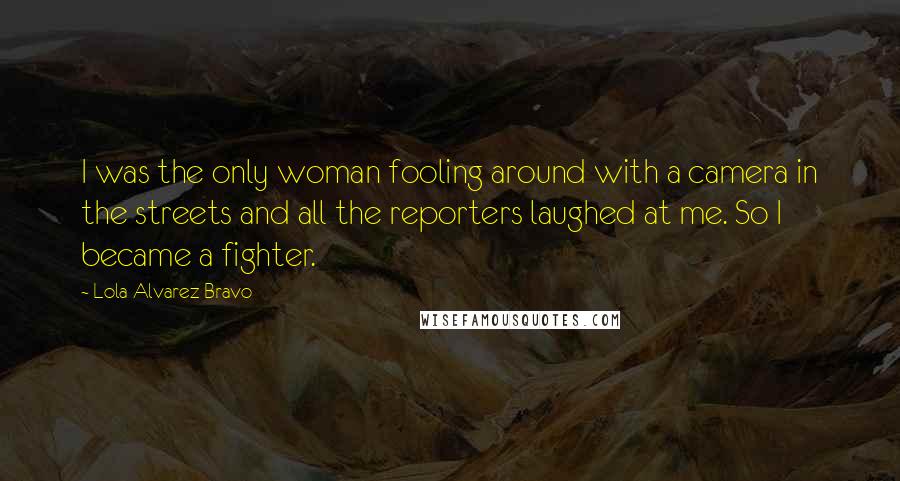 Lola Alvarez Bravo Quotes: I was the only woman fooling around with a camera in the streets and all the reporters laughed at me. So I became a fighter.