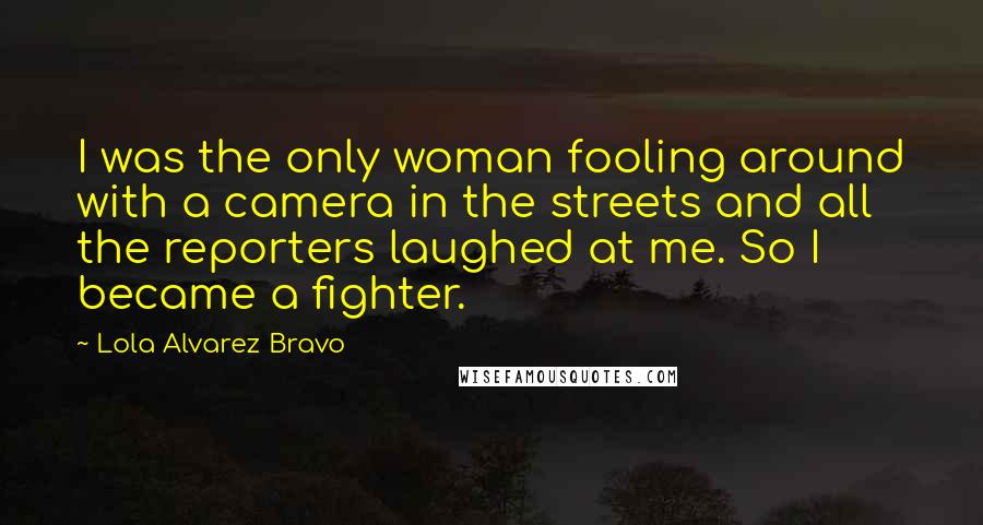Lola Alvarez Bravo Quotes: I was the only woman fooling around with a camera in the streets and all the reporters laughed at me. So I became a fighter.