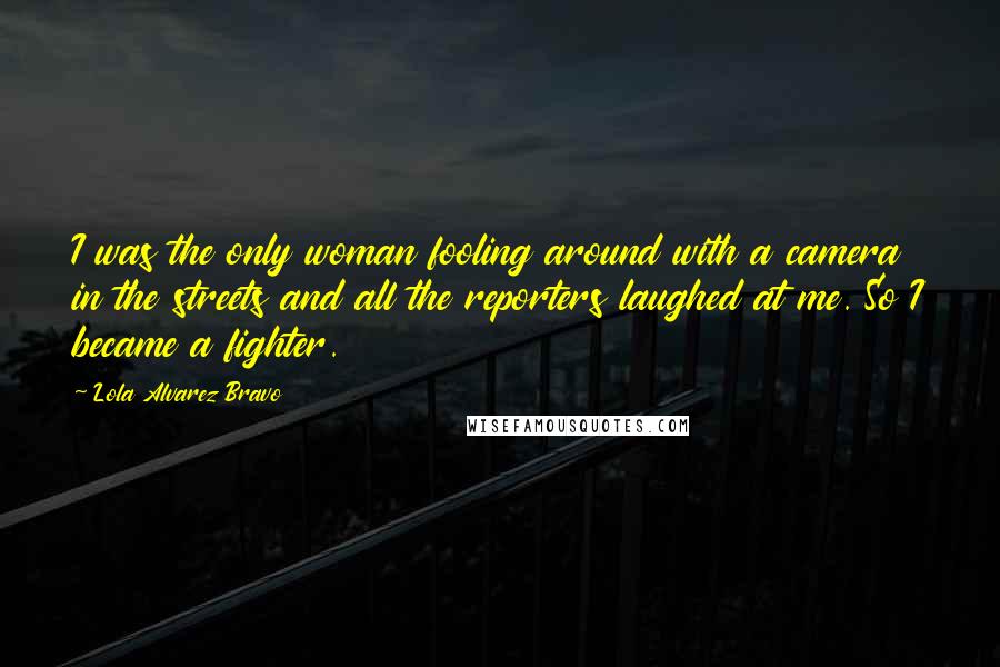 Lola Alvarez Bravo Quotes: I was the only woman fooling around with a camera in the streets and all the reporters laughed at me. So I became a fighter.
