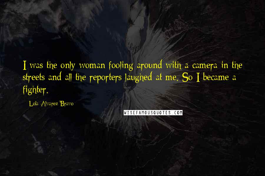 Lola Alvarez Bravo Quotes: I was the only woman fooling around with a camera in the streets and all the reporters laughed at me. So I became a fighter.