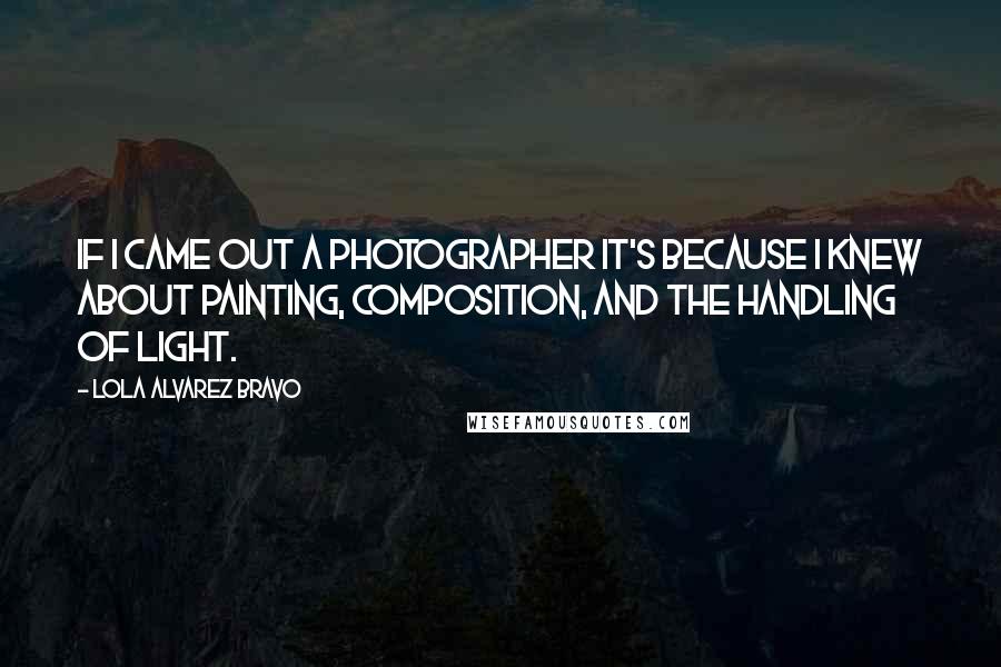 Lola Alvarez Bravo Quotes: If I came out a photographer it's because I knew about painting, composition, and the handling of light.