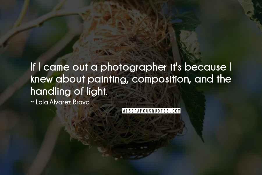 Lola Alvarez Bravo Quotes: If I came out a photographer it's because I knew about painting, composition, and the handling of light.