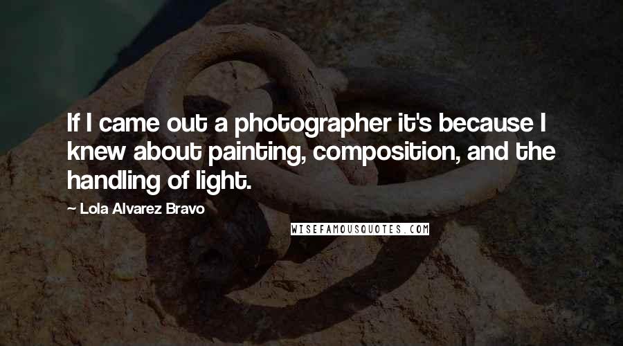 Lola Alvarez Bravo Quotes: If I came out a photographer it's because I knew about painting, composition, and the handling of light.