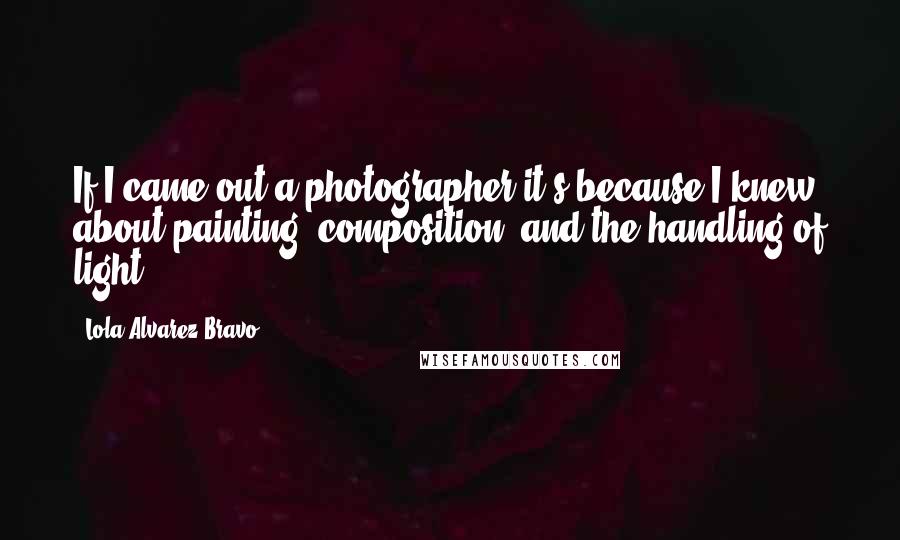 Lola Alvarez Bravo Quotes: If I came out a photographer it's because I knew about painting, composition, and the handling of light.