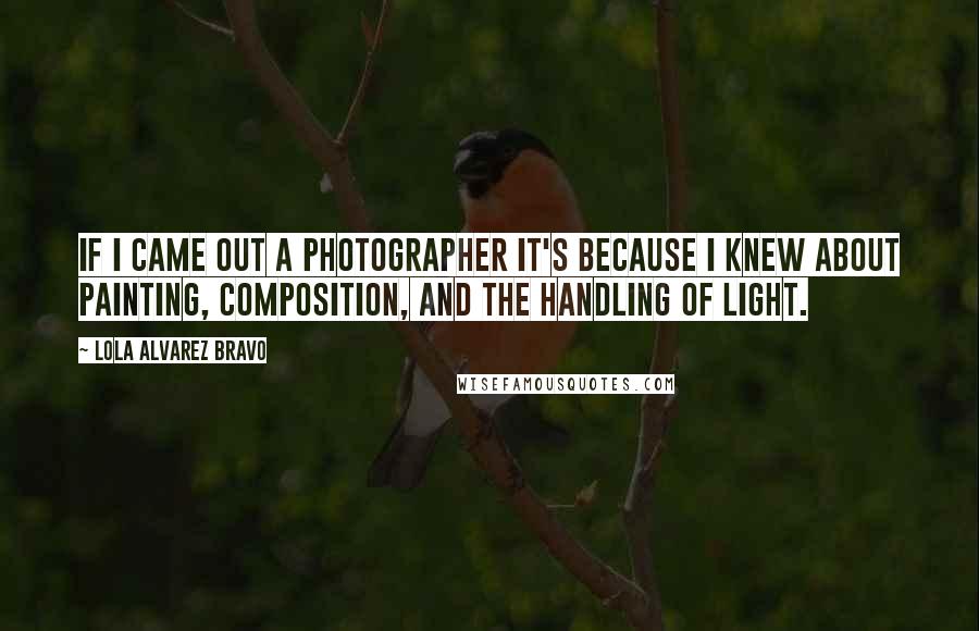 Lola Alvarez Bravo Quotes: If I came out a photographer it's because I knew about painting, composition, and the handling of light.