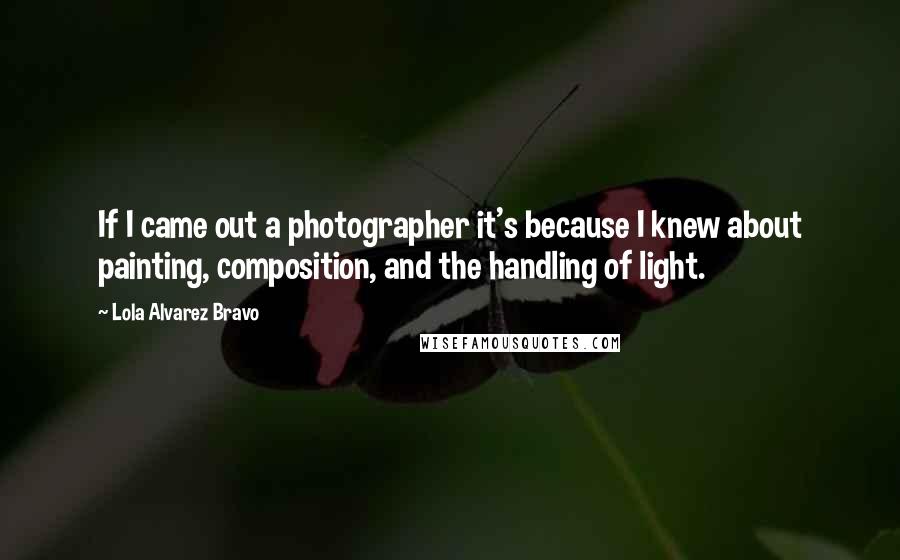 Lola Alvarez Bravo Quotes: If I came out a photographer it's because I knew about painting, composition, and the handling of light.