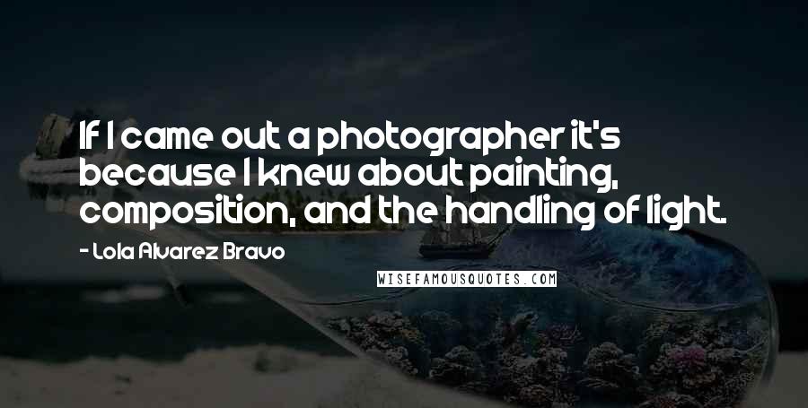 Lola Alvarez Bravo Quotes: If I came out a photographer it's because I knew about painting, composition, and the handling of light.