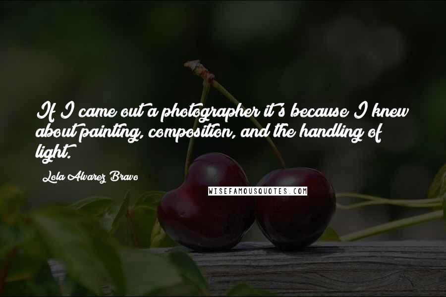 Lola Alvarez Bravo Quotes: If I came out a photographer it's because I knew about painting, composition, and the handling of light.