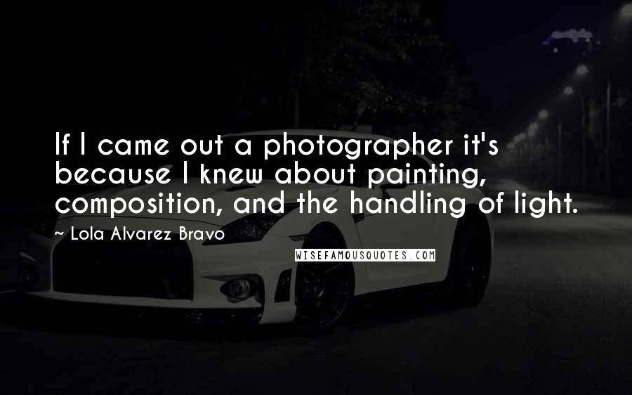 Lola Alvarez Bravo Quotes: If I came out a photographer it's because I knew about painting, composition, and the handling of light.