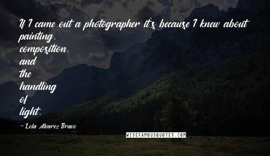 Lola Alvarez Bravo Quotes: If I came out a photographer it's because I knew about painting, composition, and the handling of light.