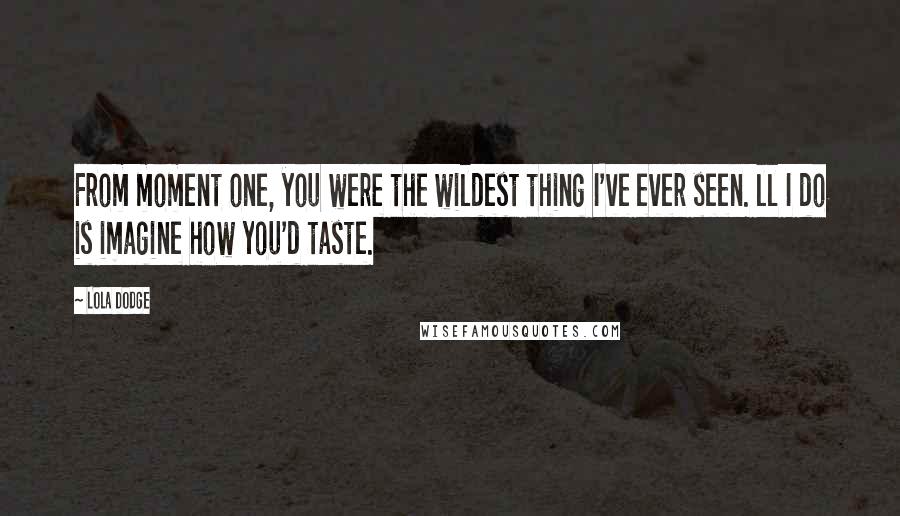 Lola Dodge Quotes: From moment one, you were the wildest thing I've ever seen. ll I do is imagine how you'd taste.