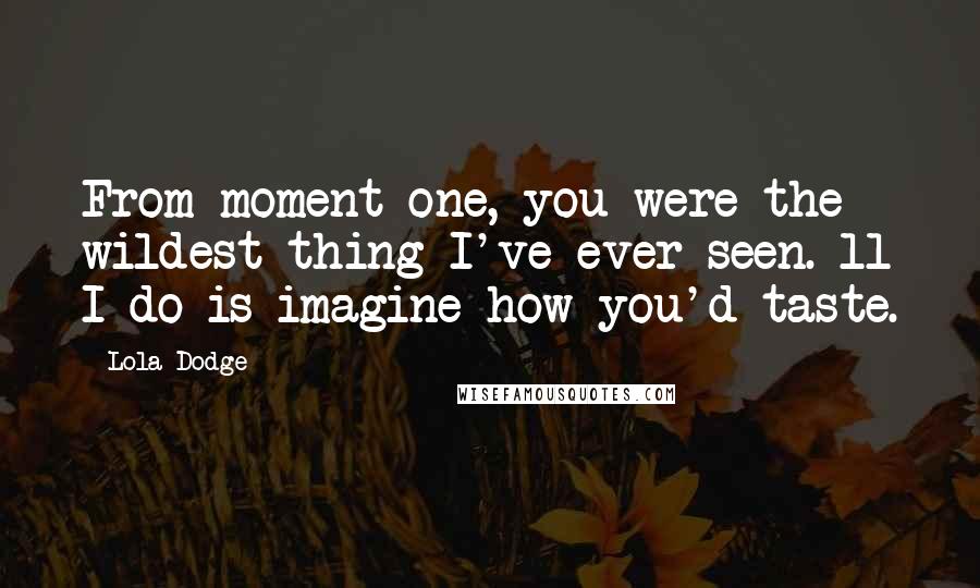 Lola Dodge Quotes: From moment one, you were the wildest thing I've ever seen. ll I do is imagine how you'd taste.