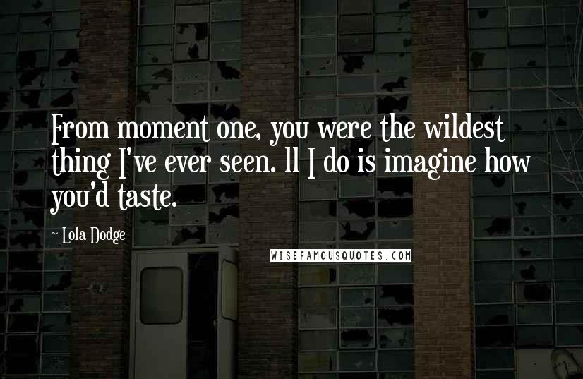 Lola Dodge Quotes: From moment one, you were the wildest thing I've ever seen. ll I do is imagine how you'd taste.