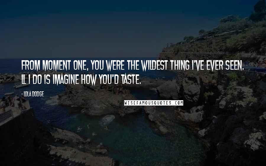 Lola Dodge Quotes: From moment one, you were the wildest thing I've ever seen. ll I do is imagine how you'd taste.