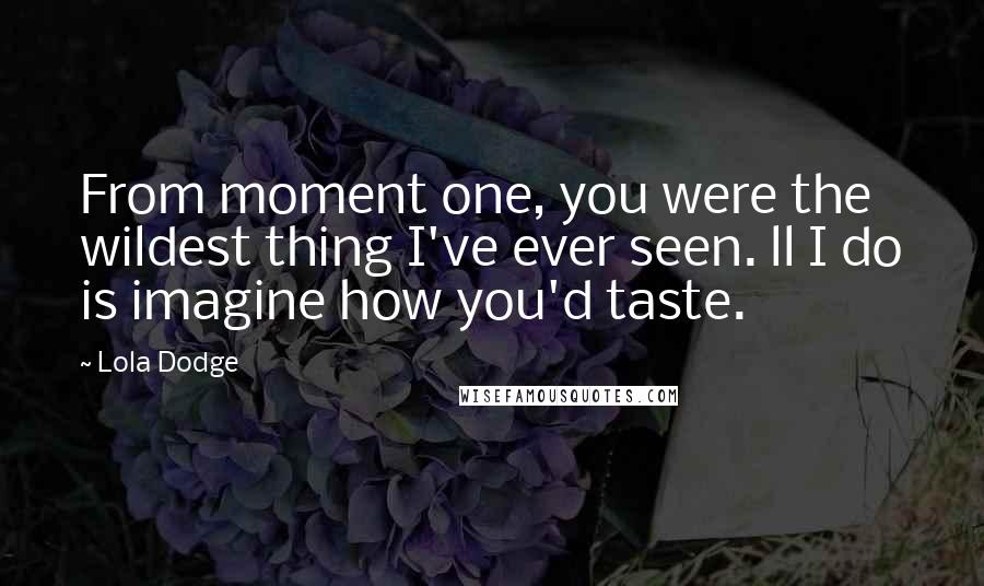 Lola Dodge Quotes: From moment one, you were the wildest thing I've ever seen. ll I do is imagine how you'd taste.