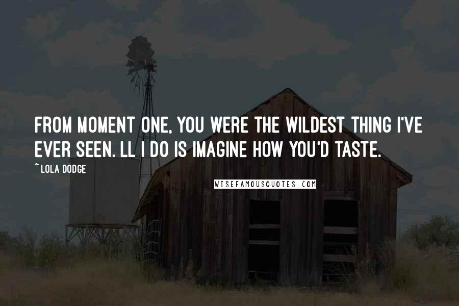 Lola Dodge Quotes: From moment one, you were the wildest thing I've ever seen. ll I do is imagine how you'd taste.