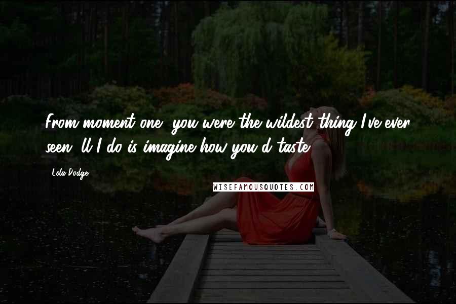 Lola Dodge Quotes: From moment one, you were the wildest thing I've ever seen. ll I do is imagine how you'd taste.