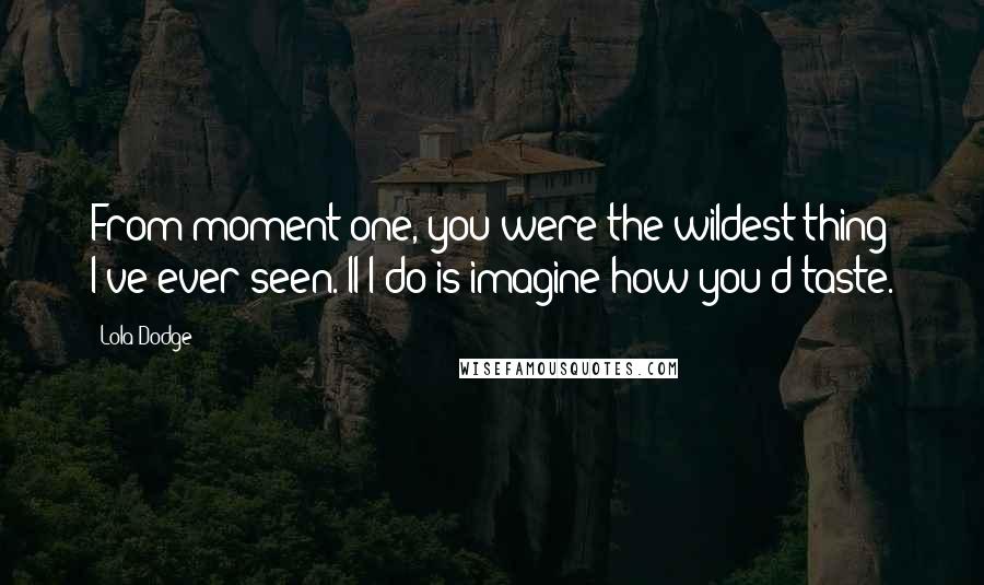 Lola Dodge Quotes: From moment one, you were the wildest thing I've ever seen. ll I do is imagine how you'd taste.