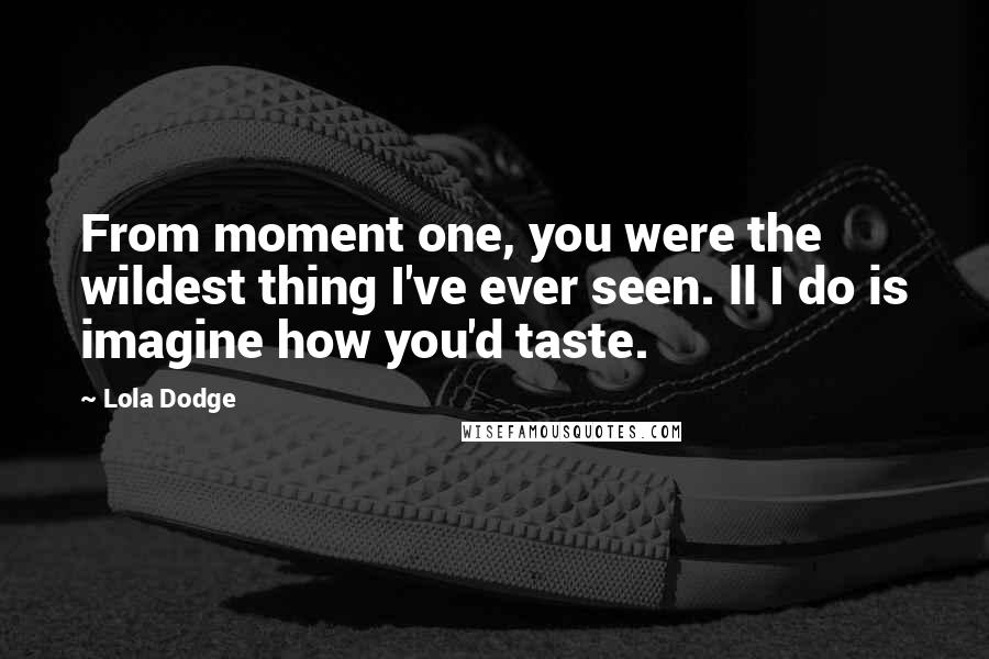 Lola Dodge Quotes: From moment one, you were the wildest thing I've ever seen. ll I do is imagine how you'd taste.