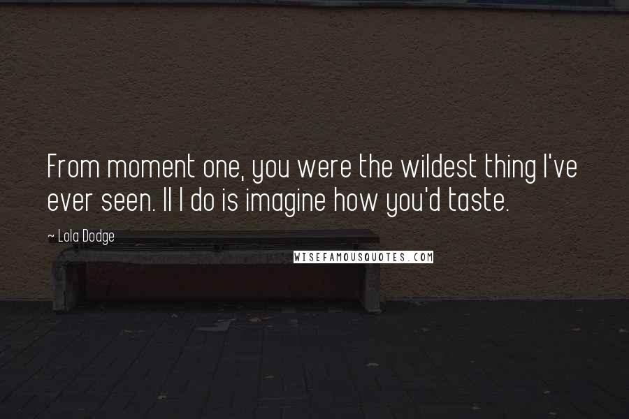 Lola Dodge Quotes: From moment one, you were the wildest thing I've ever seen. ll I do is imagine how you'd taste.