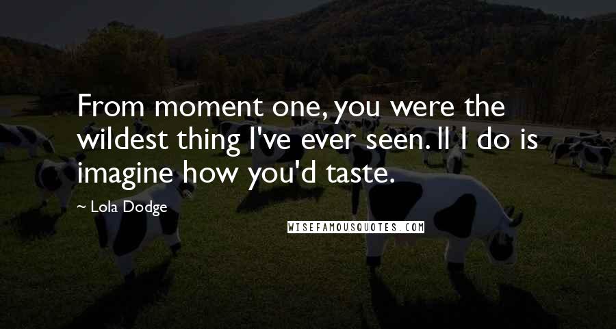 Lola Dodge Quotes: From moment one, you were the wildest thing I've ever seen. ll I do is imagine how you'd taste.