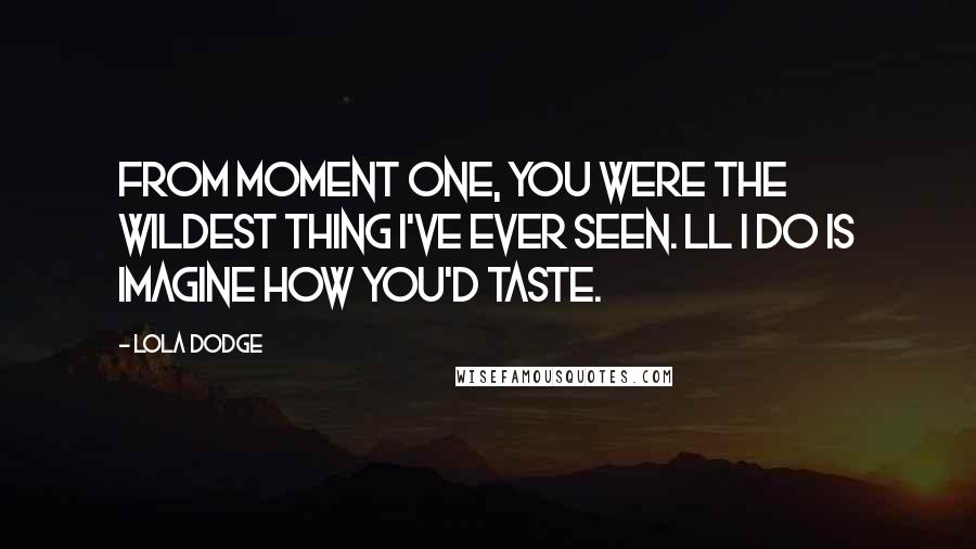 Lola Dodge Quotes: From moment one, you were the wildest thing I've ever seen. ll I do is imagine how you'd taste.