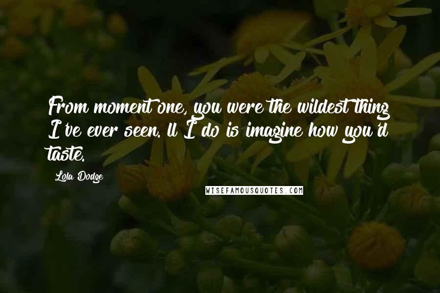 Lola Dodge Quotes: From moment one, you were the wildest thing I've ever seen. ll I do is imagine how you'd taste.