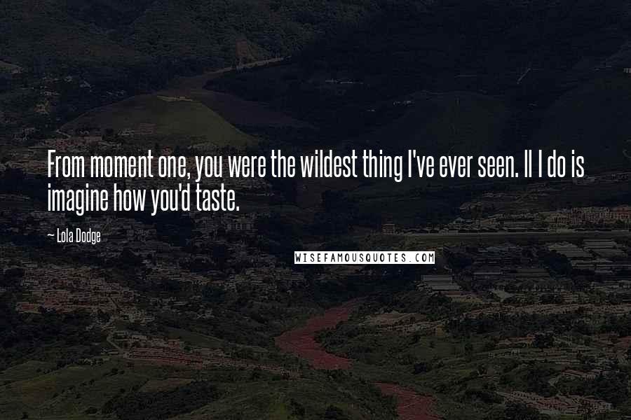 Lola Dodge Quotes: From moment one, you were the wildest thing I've ever seen. ll I do is imagine how you'd taste.