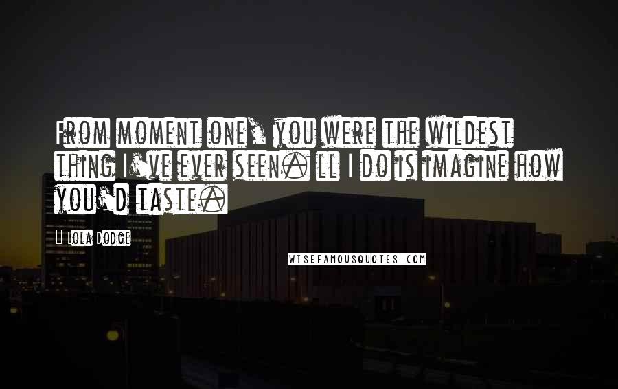 Lola Dodge Quotes: From moment one, you were the wildest thing I've ever seen. ll I do is imagine how you'd taste.