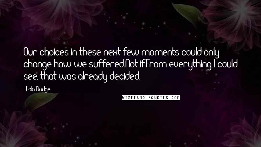 Lola Dodge Quotes: Our choices in these next few moments could only change how we suffered.Not if.From everything I could see, that was already decided.