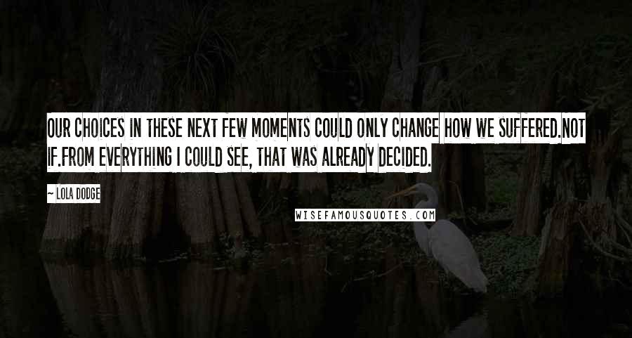 Lola Dodge Quotes: Our choices in these next few moments could only change how we suffered.Not if.From everything I could see, that was already decided.