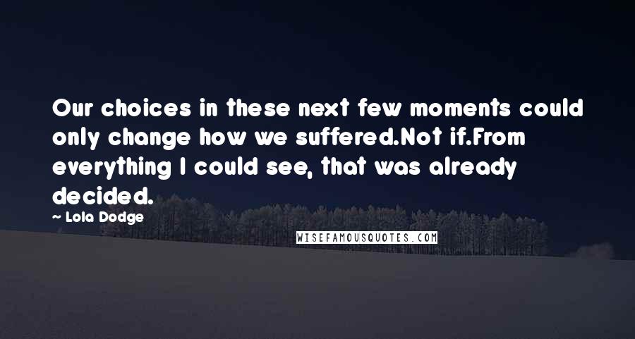 Lola Dodge Quotes: Our choices in these next few moments could only change how we suffered.Not if.From everything I could see, that was already decided.