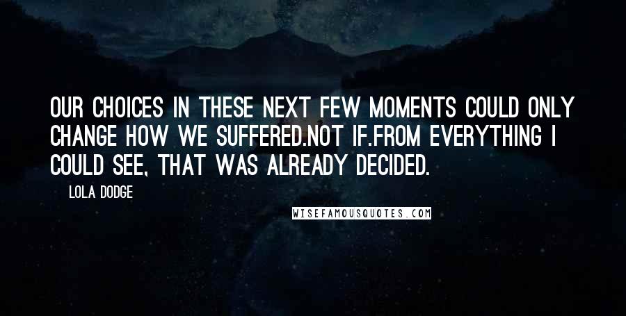 Lola Dodge Quotes: Our choices in these next few moments could only change how we suffered.Not if.From everything I could see, that was already decided.
