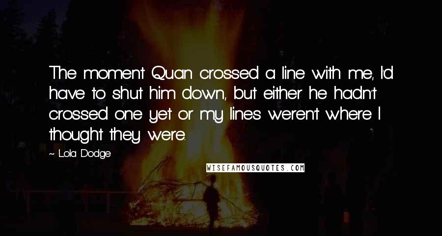 Lola Dodge Quotes: The moment Quan crossed a line with me, I'd have to shut him down, but either he hadn't crossed one yet or my lines weren't where I thought they were.