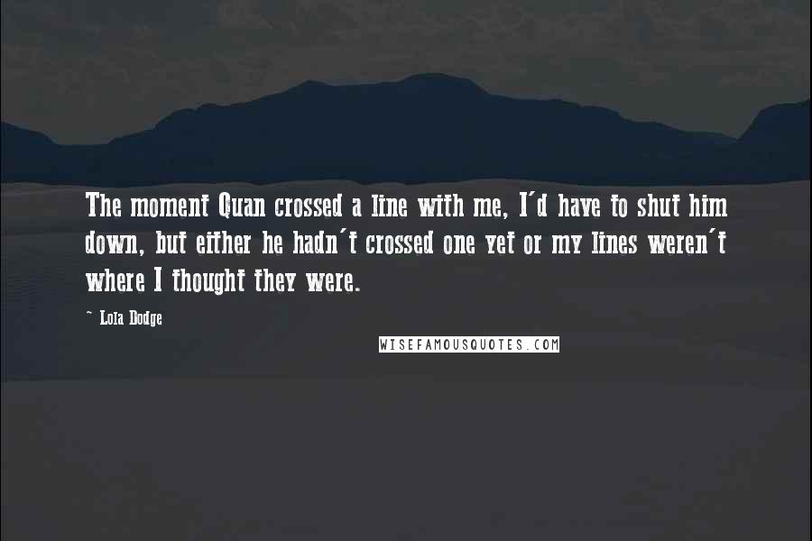 Lola Dodge Quotes: The moment Quan crossed a line with me, I'd have to shut him down, but either he hadn't crossed one yet or my lines weren't where I thought they were.