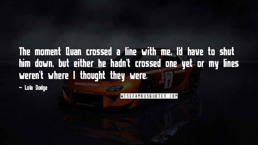 Lola Dodge Quotes: The moment Quan crossed a line with me, I'd have to shut him down, but either he hadn't crossed one yet or my lines weren't where I thought they were.