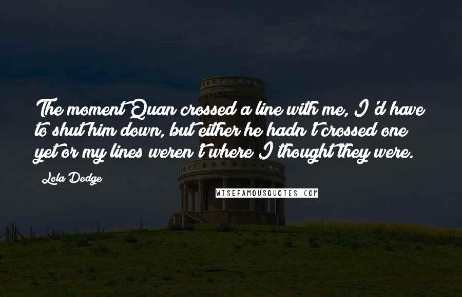 Lola Dodge Quotes: The moment Quan crossed a line with me, I'd have to shut him down, but either he hadn't crossed one yet or my lines weren't where I thought they were.