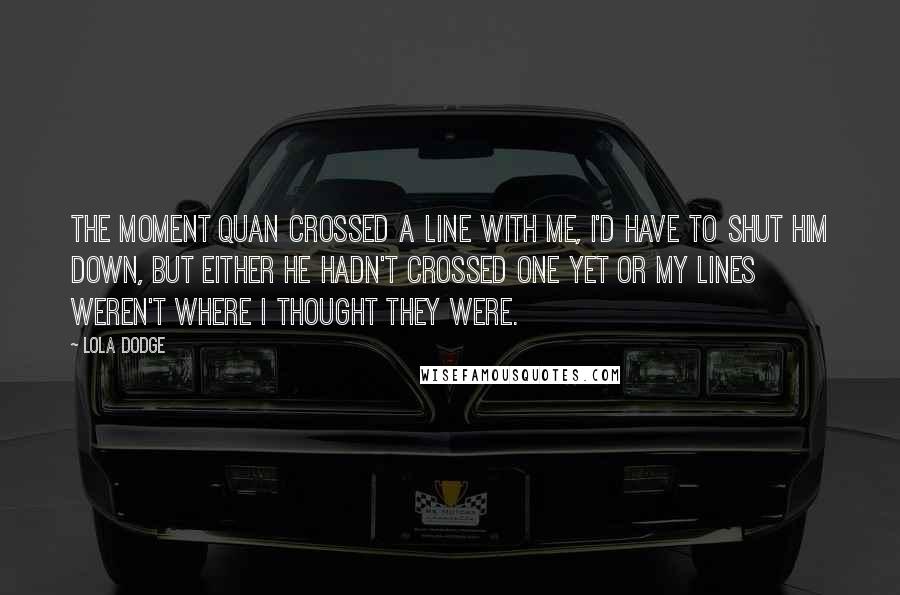 Lola Dodge Quotes: The moment Quan crossed a line with me, I'd have to shut him down, but either he hadn't crossed one yet or my lines weren't where I thought they were.