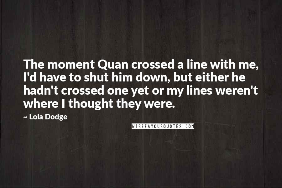 Lola Dodge Quotes: The moment Quan crossed a line with me, I'd have to shut him down, but either he hadn't crossed one yet or my lines weren't where I thought they were.