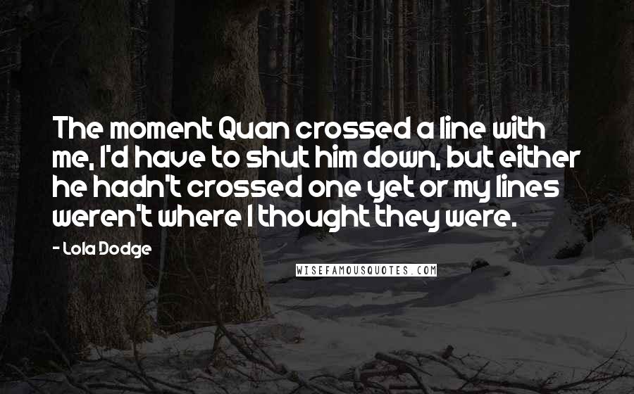 Lola Dodge Quotes: The moment Quan crossed a line with me, I'd have to shut him down, but either he hadn't crossed one yet or my lines weren't where I thought they were.