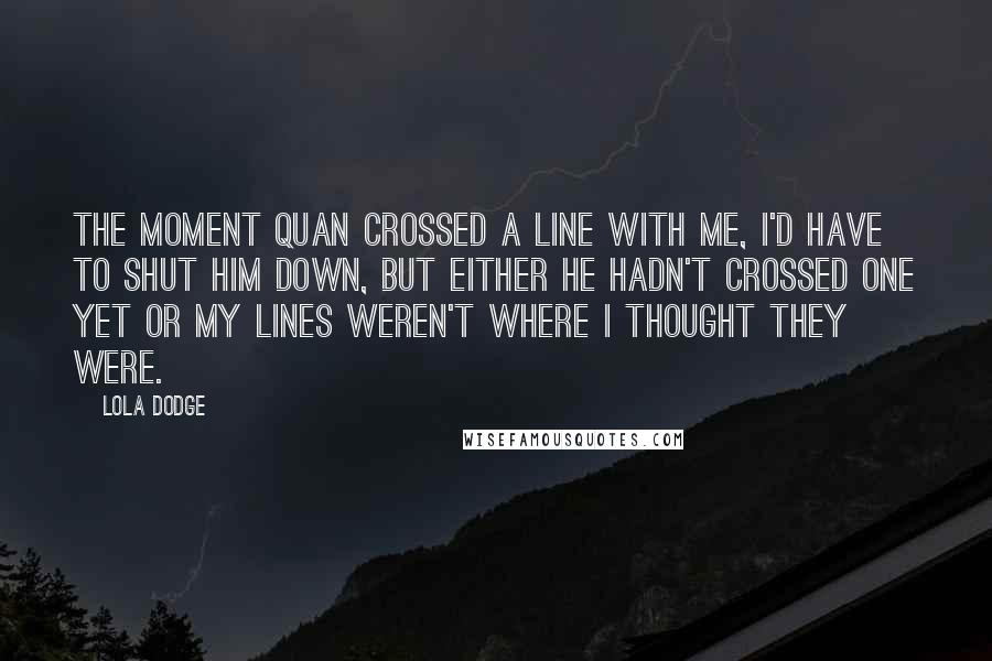 Lola Dodge Quotes: The moment Quan crossed a line with me, I'd have to shut him down, but either he hadn't crossed one yet or my lines weren't where I thought they were.
