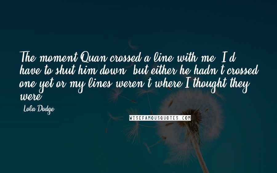Lola Dodge Quotes: The moment Quan crossed a line with me, I'd have to shut him down, but either he hadn't crossed one yet or my lines weren't where I thought they were.